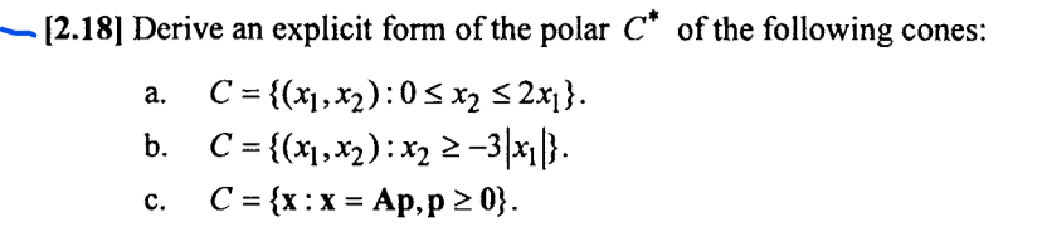 [2.18] Derive an explicit form of the polar C* of the following cones:
C= {(x), x2) :0 S x2 5 2x}.
b. C = {(x1,x2):x2 2-3|x|}.
C = {x:x = Ap, p 2 0}.
a.
C.
