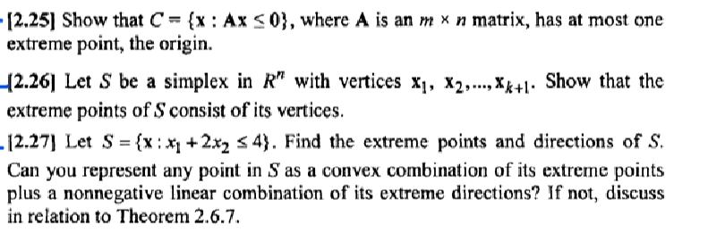 •[2.25] Show that C = {x : Ax<0}, where A is an m x n matrix, has at most one
extreme point, the origin.
(2.26] Let S be a simplex in R" with vertices X1, X2,..., Xk+1. Show that the
extreme points of S consist of its vertices.
-12.27] Let S = {x: +2x2 s 4}. Find the extreme points and directions of S.
Can you represent any point in S as a convex combination of its extreme points
plus a nonnegative linear combination of its extreme directions? If not, discuss
in relation to Theorem 2.6.7.
