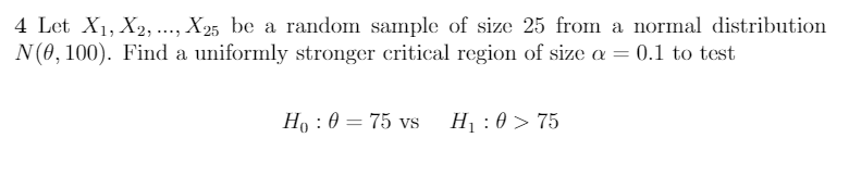 4 Let X1, X2, .., X25 be a random sample of size 25 from a normal distribution
N(0,100). Find a uniformly stronger critical region of size a = 0.1 to test
Ho : 0 = 75 vs
H1 : 0 > 75
