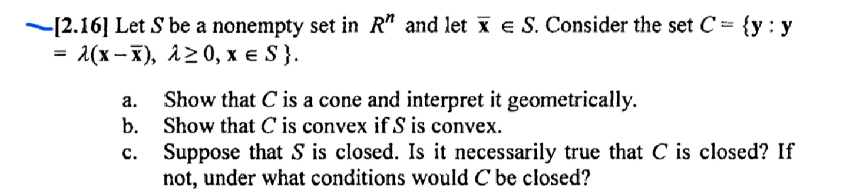 -[2.16] Let S be a nonempty set in R" and let x e S. Consider the set C= {y : y
1(x -X), 120, x e S}.
Show that C is a cone and interpret it geometrically.
b. Show that C is convex if S is convex.
а.
Suppose that S is closed. Is it necessarily true that C is closed? If
not, under what conditions would C be closed?
с.
