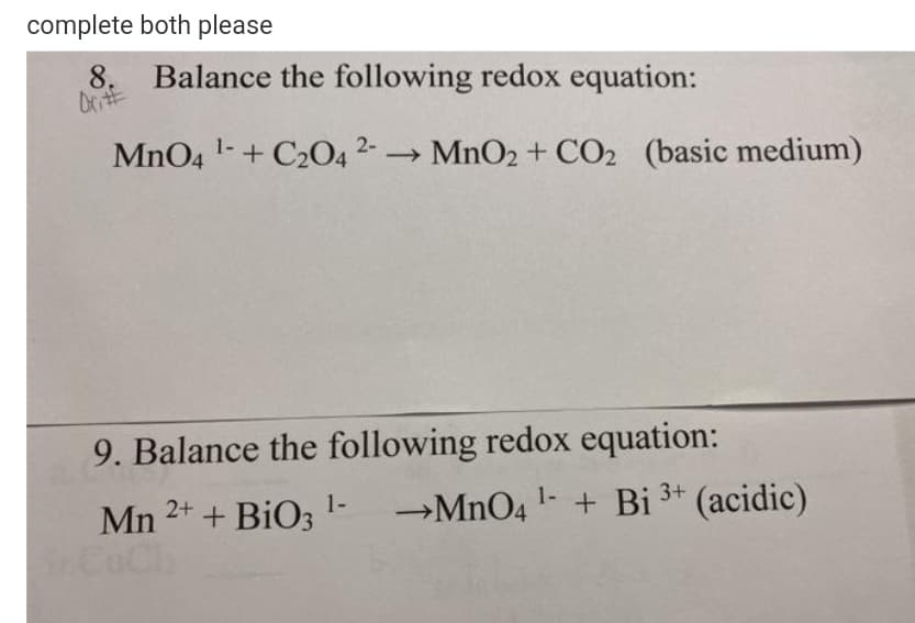 complete both please
8.
Balance the following redox equation:
MnO4 1-+ C2042- MnO2+ CO2 (basic medium)
9. Balance the following redox equation:
+ BiO3 '-
Mn
2+
→MNO4 1- + Bi 3+
(acidic)
