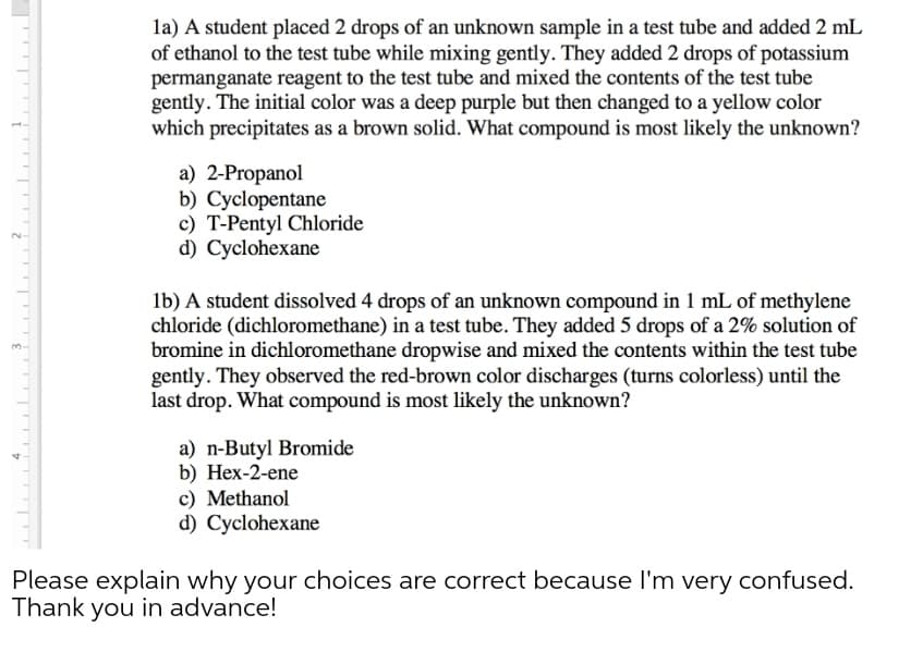 la) A student placed 2 drops of an unknown sample in a test tube and added 2 mL
of ethanol to the test tube while mixing gently. They added 2 drops of potassium
permanganate reagent to the test tube and mixed the contents of the test tube
gently. The initial color was a deep purple but then changed to a yellow color
which precipitates as a brown solid. What compound is most likely the unknown?
а) 2-Propanol
b) Cyclopentane
c) T-Pentyl Chloride
d) Cyclohexane
lb) A student dissolved 4 drops of an unknown compound in 1 mL of methylene
chloride (dichloromethane) in a test tube. They added 5 drops of a 2% solution of
bromine in dichloromethane dropwise and mixed the contents within the test tube
gently. They observed the red-brown color discharges (turns colorless) until the
last drop. What compound is most likely the unknown?
a) n-Butyl Bromide
b) Нех-2-ene
c) Methanol
d) Cyclohexane
Please explain why your choices are correct because l'm very confused.
Thank you in advance!
