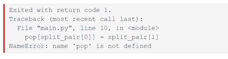 Exited with return code 1.
Traceback (most recent call last):
File "main.py", line 10, in <module>
pop [split_pair[0]]
split_pair[1]
NameError: name 'pop' is not defined
