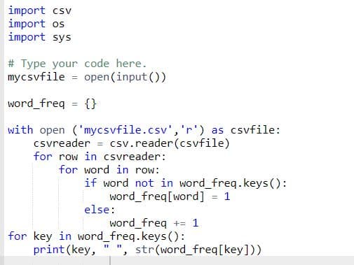 import csv
import os
import sys
# Type your code here.
mycsvfile = open(input ())
word freq = {}
%3D
with open ('mycsvfile.csv','r') as csvfile:
csvreader = csv.reader(csvfile)
for row in csvreader:
for word in row:
if word not in word_freq.keys ():
word_freq[word]
else:
word_freq += 1
for key in word_freq.keys():
print(key,
", str(word_freq[key]))
