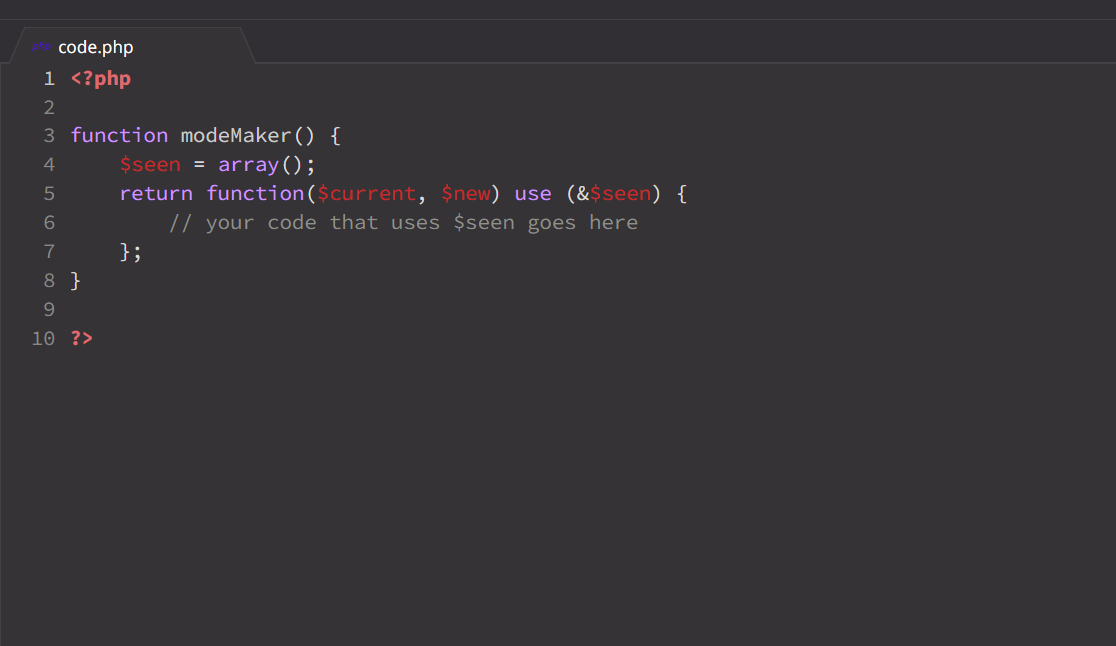 code.php
1 <?php
3 function modeMaker() {
$seen = array();
return function($current, $new) use (&$seen) {
// your code that uses $seen goes here
4
5
7
};
8 }
9.
10 ?>
