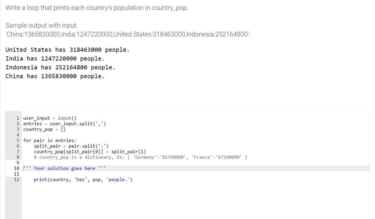 Write a loop that prints each country's population in country_pop.
Sample output with input:
'China:1365830000,India:1247220000,United States:318463000,Indonesia:252164800':
United States has 318463000 people.
India has 1247220000 people.
Indonesia has 252164800 people.
China has 1365830000 people.
1 user_input = input()
2 entries = user_input.split(',')
3 country_pop = {}
4
5 for pair in entries:
split_pair = pair.split(':')
country_pop[split pair[0]] = split_pair[1]
# country_pop is a dictionary, Ex: { 'Germany': '82790000', 'France': '67190000' }
6
7
8
9
10 '' Your solution goes here
11
12
print(country, 'has', pop, 'people.')
