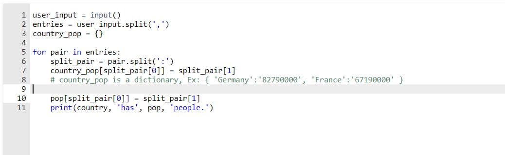 1 user_input = input ()
2 entries = user_input.split(',')
3 country_pop = {}
4
5 for pair in entries:
split_pair
country_pop[split_pair[0]] = split_pair[1]
# country_pop is a dictionary, Ex: { 'Germany': '82790000', 'France': '67190000' }
6
pair.split(':')
7
8
9
pop[split_pair[0]] = split_pair[1]
print(country, 'has', pop, 'people.')
10
11
