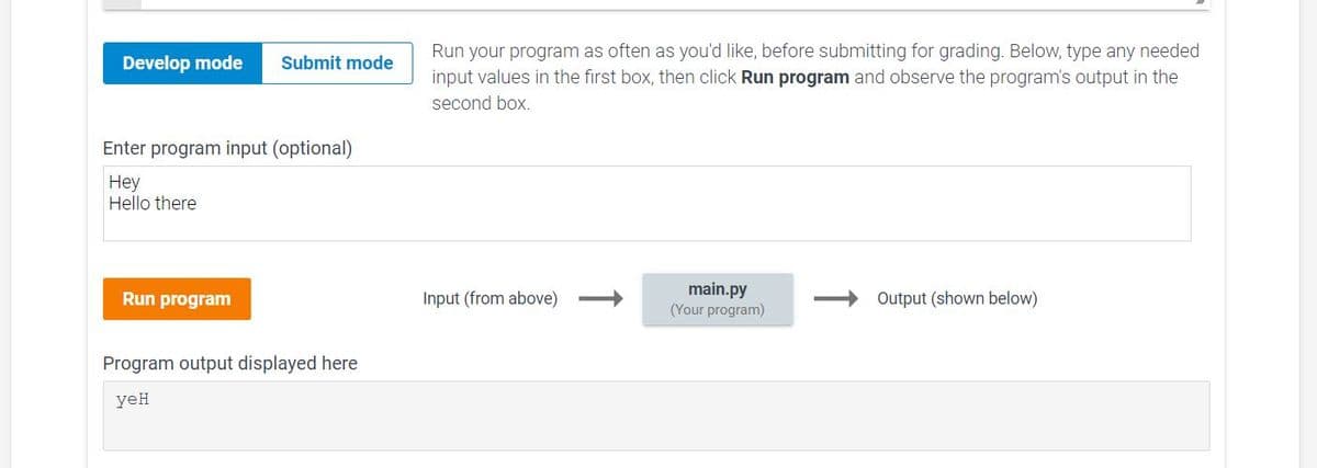 Run your program as often as you'd like, before submitting for grading. Below, type any needed
Develop mode
Submit mode
input values in the first box, then click Run program and observe the program's output in the
second box.
Enter program input (optional)
Hey
Hello there
main.py
(Your program)
Output (shown below)
Run program
Input (from above)
Program output displayed here
yeH
