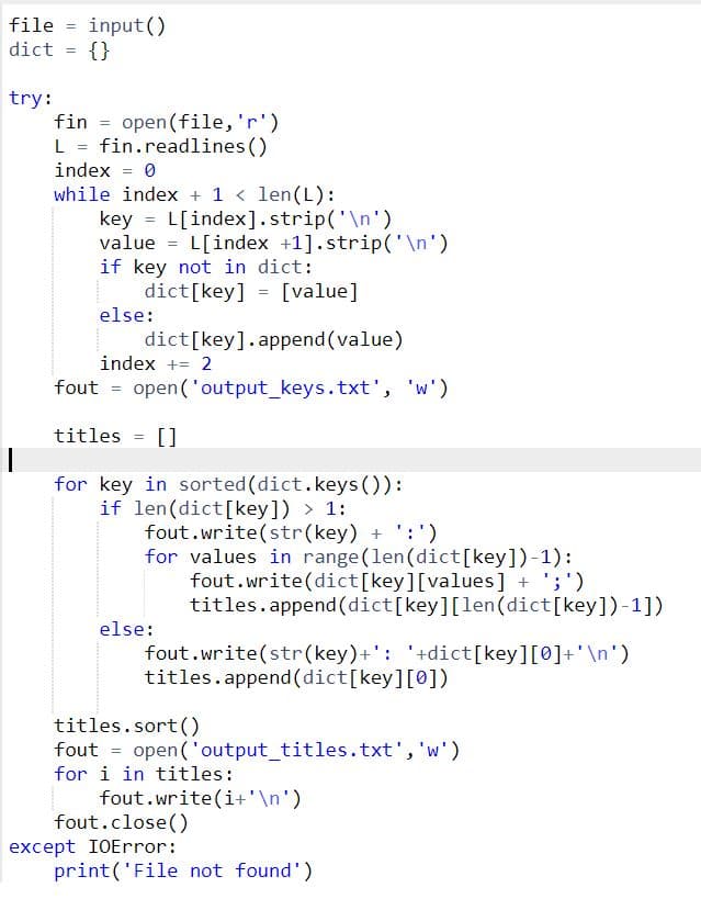 file = input()
{}
dict
try:
fin = open(file, 'r')
L = fin.readlines()
index = 0
while index + 1 < len(L):
key = L[index].strip('\n')
value = L[index +1].strip('\n')
if key not in dict:
%3D
dict[key] = [value]
else:
dict[key].append(value)
index += 2
fout = open('output_keys.txt', 'w')
titles = []
for key in sorted (dict.keys()):
if len(dict[key]) > 1:
fout.write(str(key) + ':')
for values in range (len(dict[key])-1):
fout.write(dict[key][values] + ';')
titles.append (dict[key][len(dict[key])-1])
else:
fout.write(str(key)+': '+dict[key][0]+'\n')
titles.append(dict[key][0])
titles.sort()
fout = open('output_titles.txt','w')
for i in titles:
fout.write(i+'\n')
fout.close()
except IOError:
print('File not found')
