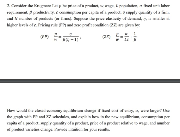 2. Consider the Krugman: Let p be price of a product, w wage, L population, a fixed unit labor
requirement, ß productivity, c consumption per capita of a product, q supply quantity of a firm,
and N number of products (or firms). Suppose the price elasticity of demand, n, is smaller at
higher levels of c. Pricing rule (PP) and zero profit condition (ZZ) are given by:
η
(PP) P
w B(n-1)'
(ZZ)
Р a 1
W Lc ß
2|3
How would the closed-economy equilibrium change if fixed cost of entry, a, were larger? Use
the graph with PP and ZZ schedules, and explain how in the new equilibrium, consumption per
capita of a product, supply quantity of a product, price of a product relative to wage, and number
of product varieties change. Provide intuition for your results.