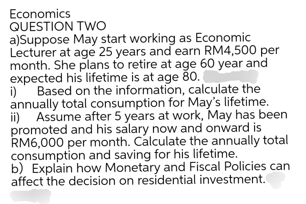 Economics
QUESTION TWO
a)Suppose May start working as Economic
Lecturer at age 25 years and earn RM4,500 per
month. She plans to retire at age 60 year and
expected his lifetime is at age 80.
i) Based on the information, calculate the
annually total consumption for May's lifetime.
ii)
Assume after 5 years at work, May has been
promoted and his salary now and onward is
RM6,000 per month. Calculate the annually total
consumption and saving for his lifetime.
b) Explain how Monetary and Fiscal Policies can
affect the decision on residential investment.