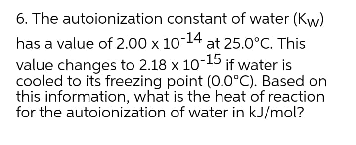 6. The autoionization constant of water (Kyw)
-14
has a value of 2.00 x 10 at 25.0°C. This
value changes to 2.18 x 10-15S if water is
cooled to its freezing point (0.0°C). Based on
this information, what is the heat of reaction
for the autoionization of water in kJ/mol?
