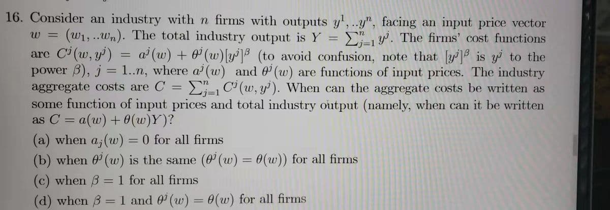 16. Consider an industry with n firms with outputs y¹,..y", facing an input price vector
W = (w₁,..wn). The total industry output is Y =
1. The firms' cost functions
are Ci(w, y¹) a(w) +0¹ (w) [y] (to avoid confusion, note that [y] is y to the
power 3), j = 1..n, where a (w) and (w) are functions of input prices. The industry
E-1 C (w, y). When can the aggregate costs be written as
some function of input prices and total industry output (namely, when can it be written
as C = a(w) + 0(w)Y)?
aggregate costs are C
(a) when a, (w) = 0 for all firms
(b) when 0¹ (w) is the same (0¹ (w) = 0(w)) for all firms
(c) when 3 = 1 for all firms
(d) when 3 = 1 and 0¹ (w) = 0(w) for all firms
=
=