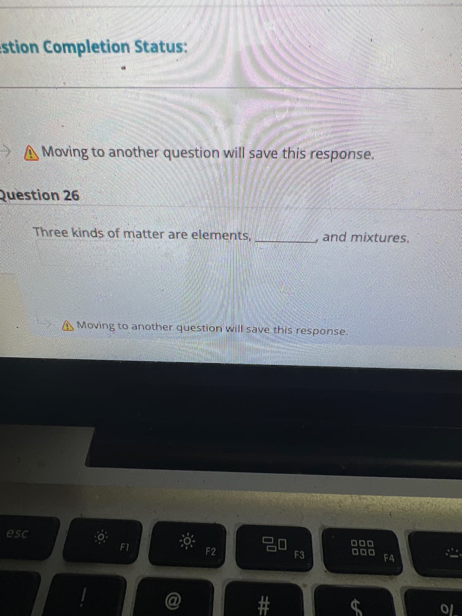 stion Completion Status:
A Moving to another question will save this response.
Question 26
esc
Three kinds of matter are elements,
A Moving to another question will save this response.
FI
G
F2
20
#
and m
F3
tures.
000
000
A
F4
10
0/