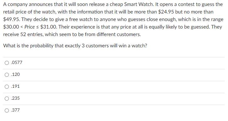 A company announces that it will soon release a cheap Smart Watch. It opens a contest to guess the
retail price of the watch, with the information that it will be more than $24.95 but no more than
$49.95. They decide to give a free watch to anyone who guesses close enough, which is in the range
$30.00 < Price s $31.00. Their experience is that any price at all is equally likely to be guessed. They
receive 52 entries, which seem to be from different customers.
What is the probability that exactly 3 customers will win a watch?
.0577
.120
O .191
.235
.377
