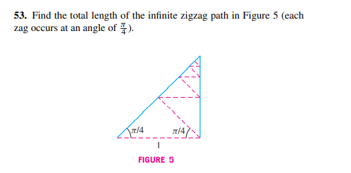 53. Find the total length of the infinite zigzag path in Figure 5 (each
zag occurs at an angle of 7).
7/4
n/4,
FIGURE 5
