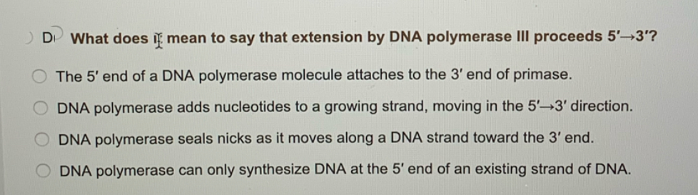 What does i mean to say that extension by DNA polymerase III proceeds 5' 3'?
The 5' end of a DNA polymerase molecule attaches to the 3' end of primase.
DNA polymerase adds nucleotides to a growing strand, moving in the 5'-3' direction.
O DNA polymerase seals nicks as it moves along a DNA strand toward the 3' end.
DNA polymerase can only synthesize DNA at the 5' end of an existing strand of DNA.
O O 0
