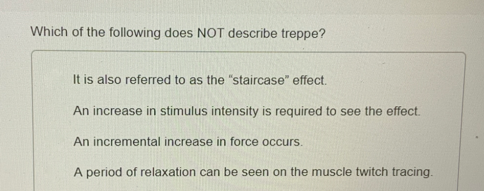 Which of the following does NOT describe treppe?
It is also referred to as the "staircase" effect.
An increase in stimulus intensity is required to see the effect.
An incremental increase in force occurs.
A period of relaxation can be seen on the muscle twitch tracing.
