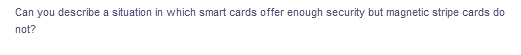 Can you describe a situation in which smart cards offer enough security but magnetic stripe cards do
not?
