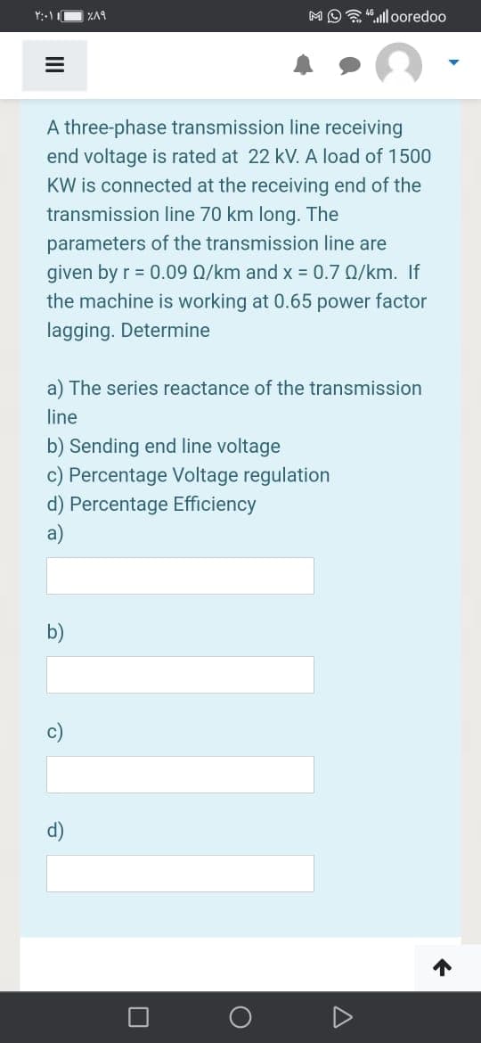 ZA9
MO"ull ooredoo
A three-phase transmission line receiving
end voltage is rated at 22 kV. A load of 1500
KW is connected at the receiving end of the
transmission line 70 km long. The
parameters of the transmission line are
given by r = 0.09 Q/km and x = 0.7 Q/km. If
the machine is working at 0.65 power factor
lagging. Determine
a) The series reactance of the transmission
line
b) Sending end line voltage
c) Percentage Voltage regulation
d) Percentage Efficiency
a)
b)
c)
d)
II
