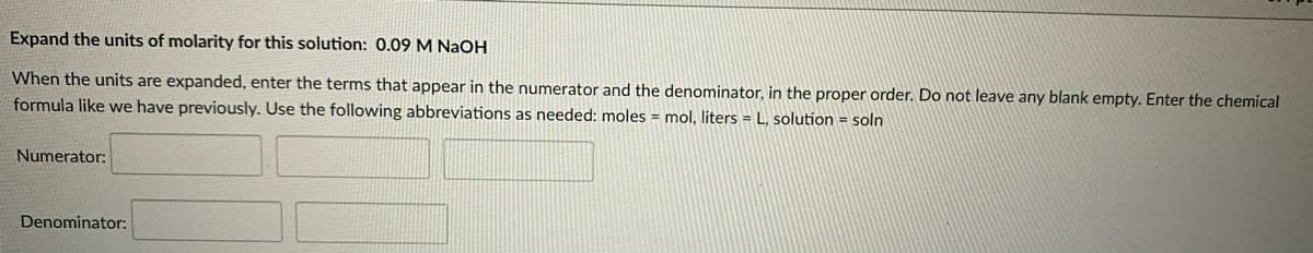 Expand the units of molarity for this solution: 0.09 M NaOH
When the units are expanded, enter the terms that appear in the numerator and the denominator, in the proper order. Do not leave any blank empty. Enter the chemical
formula like we have previously. Use the following abbreviations as needed: moles = mol, liters = L, solution = soln
Numerator:
Denominator:
