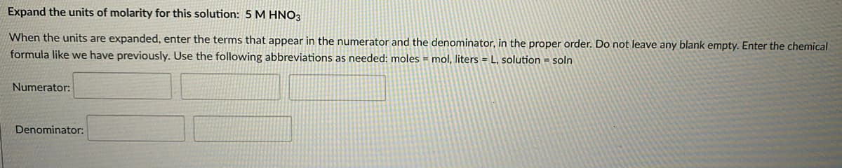 Expand the units of molarity for this solution: 5 M HNO3
When the units are expanded, enter the terms that appear in the numerator and the denominator, in the proper order. Do not leave any blank empty. Enter the chemical
formula like we have previously. Use the following abbreviations as needed: moles = mol, liters = L, solution = soln
Numerator:
Denominator:

