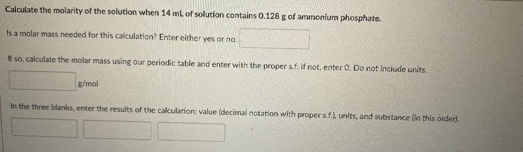 Calculate the molarity of the solution when 14 mL of solution contains 0.128 g of ammonium phosphate.
Is a molar mass needed for this calculation? Enter either yes or no.
If so, calculate the molar mass using our periodic table and enter with the proper s.f. If not, enter 0. Do not include units.
g/mol
In the three blanks, enter the results of the calculation: value (decimal notation with proper s.f.), units, and substance (in this order).
