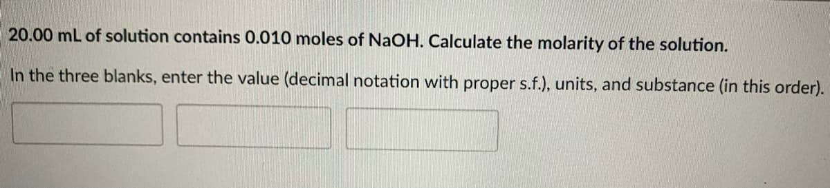 20.00 mL of solution contains 0.010 moles of NaOH. Calculate the molarity of the solution.
In the three blanks, enter the value (decimal notation with proper s.f.), units, and substance (in this order).
