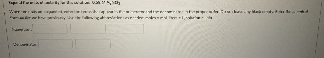 Expand the units of molarity for this solution: 0.58 M AGNO3
When the units are expanded, enter the terms that appear in the numerator and the denominator, in the proper order. Do not leave any blank empty. Enter the chemical
formula like we have previously. Use the following abbreviations as needed: moles = mol, liters = L, solution = soln
Numerator:
Denominator:
