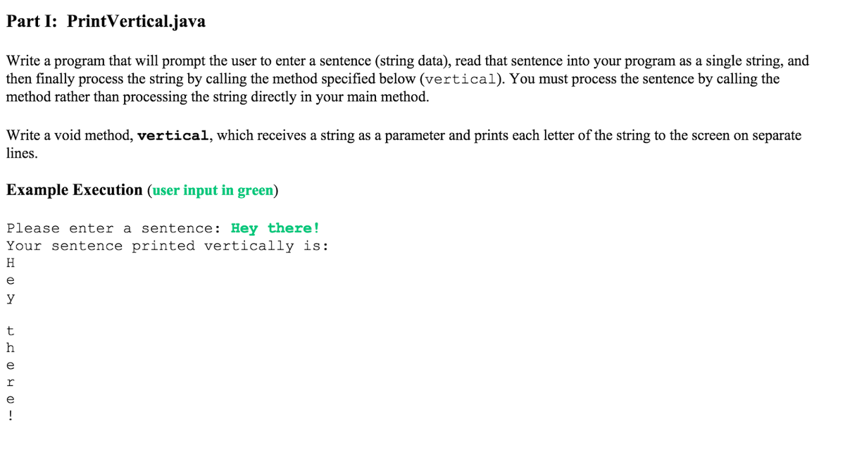 Part I: PrintVertical.java
Write a program that will prompt the user to enter a sentence (string data), read that sentence into your program as a single string, and
then finally process the string by calling the method specified below (vertical). You must process the sentence by calling the
method rather than processing the string directly in your main method.
Write a void method, vertical, which receives a string as a parameter and prints each letter of the string to the screen on separate
lines.
Example Execution (user input in green)
Please enter a sentence: Hey there!
Your sentence printed vertically is:
H
e
t
h
e
r
