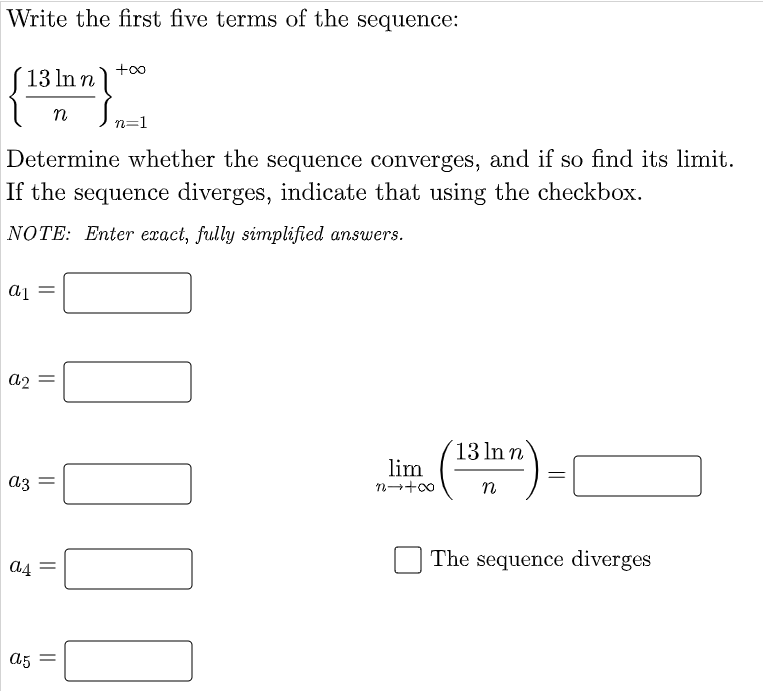 Write the first five terms of the sequence:
(13 ln n
+oo
n
n=1
Determine whether the sequence converges, and if so find its limit.
If the sequence diverges, indicate that using the checkbox.
NOTE: Enter exact, fully simplified answers.
a2
13 In n
lim
n-+00
a3
The sequence diverges
A5 =
||
||
||
||
