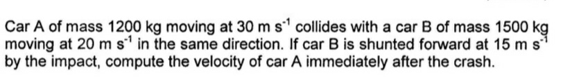 Car A of mass 1200 kg moving at 30 m s collides with a car B of mass 1500 kg
moving at 20 m s' in the same direction. If car B is shunted forward at 15 m s
by the impact, compute the velocity of car A immediately after the crash.
