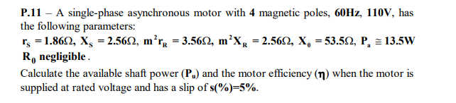 P.11 - A single-phase asynchronous motor with 4 magnetic poles, 60HZ, 110V, has
the following parameters:
r, = 1.862, X, = 2.562, m²r, = 3.562, m²X, = 2.562, X, = 53.50, P, = 13.5W
R, negligible .
Calculate the available shaft power (P.) and the motor efficiency (n) when the motor is
supplied at rated voltage and has a slip of s(%)=5%.
