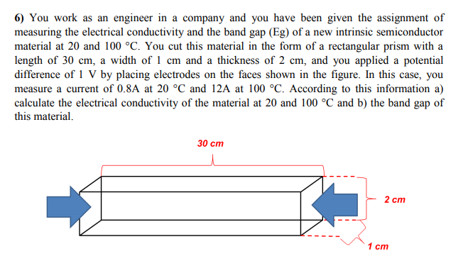 6) You work as an engineer in a company and you have been given the assignment of
measuring the electrical conductivity and the band gap (Eg) of a new intrinsic semiconductor
material at 20 and 100 °C. You cut this material in the form of a rectangular prism with a
length of 30 cm, a width of 1 cm and a thickness of 2 cm, and you applied a potential
difference of 1 V by placing electrodes on the faces shown in the figure. In this case, you
measure a current of 0.8A at 20 °C and 12A at 100 °C. According to this information a)
calculate the electrical conductivity of the material at 20 and 100 °C and b) the band gap of
this material.
30 ст
2 ст
1 cm
