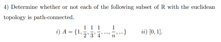 4) Determine whether or not each of the following subset of R with the euclidean
topology is path-connected.
1 1 1 1
i) A = {1,
...}
ii) [0, 1].
2'3'4
