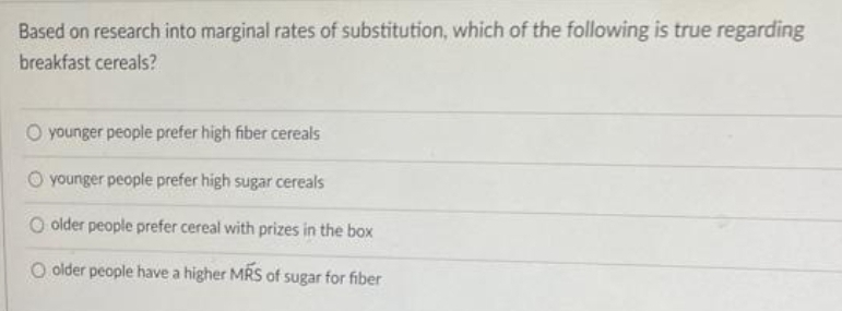 Based on research into marginal rates of substitution, which of the following is true regarding
breakfast cereals?
O younger people prefer high fiber cereals
O younger people prefer high sugar cereals
O older people prefer cereal with prizes in the box
O older people have a higher MRS of sugar for fiber
