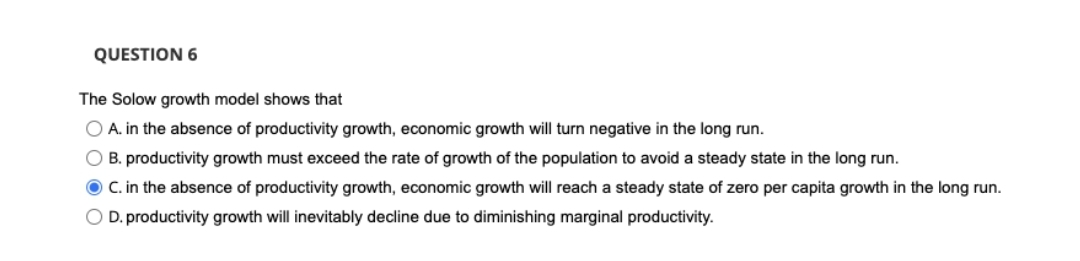 QUESTION 6
The Solow growth model shows that
O A. in the absence of productivity growth, economic growth will turn negative in the long run.
O B. productivity growth must exceed the rate of growth of the population to avoid a steady state in the long run.
O C. in the absence of productivity growth, economic growth will reach a steady state of zero per capita growth in the long run.
O D. productivity growth will inevitably decline due
diminishing marginal productivity.
