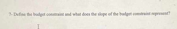 7- Define the budget constraint and what does the slope of the budget constraint represent?
