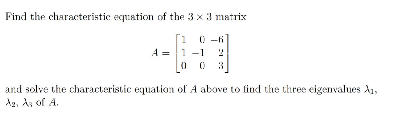 Find the characteristic equation of the 3 x 3 matrix
[1
0 –6
A
1
-1
2
and solve the characteristic equation of A above to find the three eigenvalues A1,
12, 13 of A.
