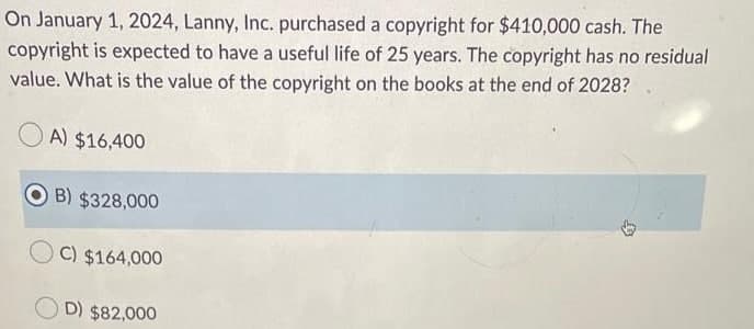 On January 1, 2024, Lanny, Inc. purchased a copyright for $410,000 cash. The
copyright is expected to have a useful life of 25 years. The copyright has no residual
value. What is the value of the copyright on the books at the end of 2028?
O A) $16,400
B) $328,000
C) $164,000
O D) $82,000
