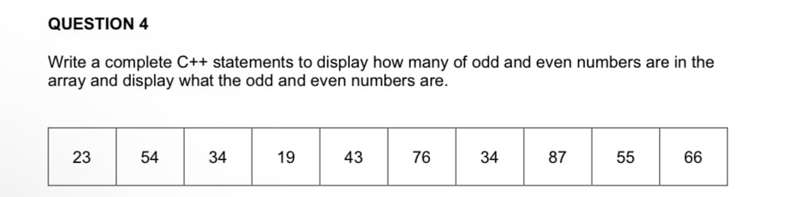 QUESTION 4
Write a complete C++ statements to display how many of odd and even numbers are in the
array and display what the odd and even numbers are.
23
54
34
19
43
76
34
87
55
66