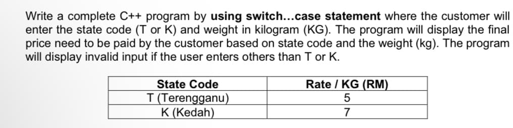 Write a complete C++ program by using switch...case statement where the customer will
enter the state code (T or K) and weight in kilogram (KG). The program will display the final
price need to be paid by the customer based on state code and the weight (kg). The program
will display invalid input if the user enters others than T or K.
State Code
T (Terengganu)
K (Kedah)
Rate / KG (RM)
5
7