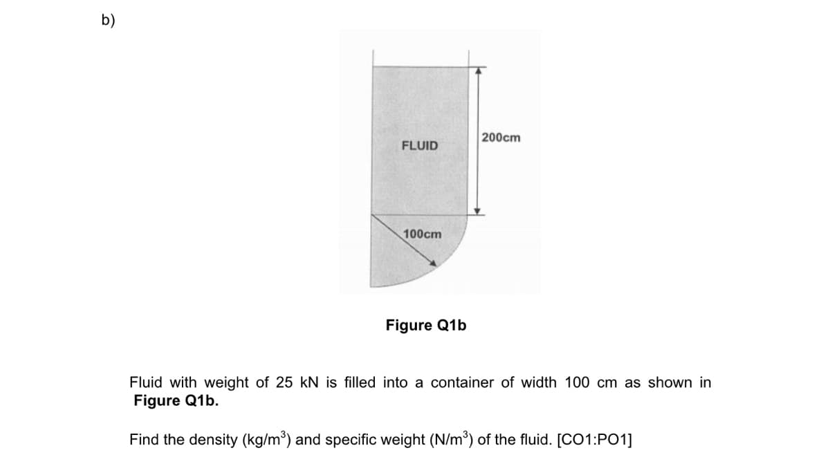 b)
FLUID
100cm
Figure Q1b
200cm
Fluid with weight of 25 kN is filled into a container of width 100 cm as shown in
Figure Q1b.
Find the density (kg/m³) and specific weight (N/m³) of the fluid. [CO1:PO1]