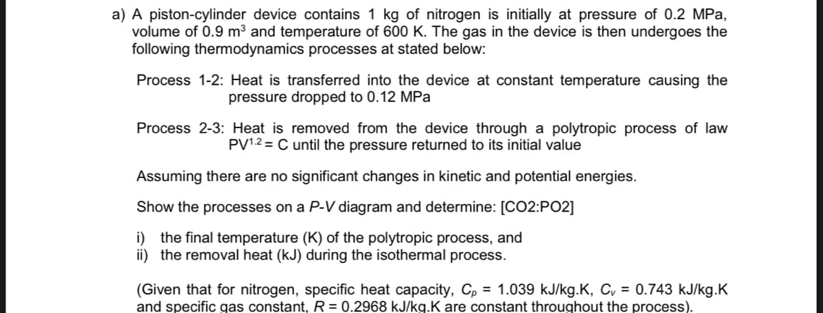 a) A piston-cylinder device contains 1 kg of nitrogen is initially at pressure of 0.2 MPa,
volume of 0.9 m³ and temperature of 600 K. The gas in the device is then undergoes the
following thermodynamics processes at stated below:
Process 1-2: Heat is transferred into the device at constant temperature causing the
pressure dropped to 0.12 MPa
Process 2-3: Heat is removed from the device through a polytropic process of law
PV¹.2 = C until the pressure returned to its initial value
Assuming there are no significant changes in kinetic and potential energies.
Show the processes on a P-V diagram and determine: [CO2:PO2]
i) the final temperature (K) of the polytropic process, and
ii) the removal heat (kJ) during the isothermal process.
(Given that for nitrogen, specific heat capacity, Cp = 1.039 kJ/kg.K, C₁ = 0.743 kJ/kg.K
and specific gas constant, R = 0.2968 kJ/kg.K are constant throughout the process).