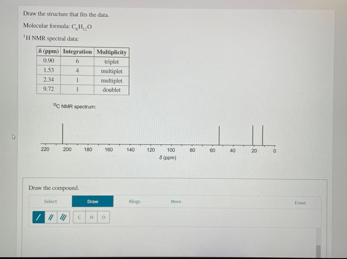 Draw the structure that fits the data.
Molecular formula: C,H2O
'H NMR spectral data:
d (ppm) Integration Multiplicity
0.90
triplet
1.53
4
multiplet
2.34
1
multiplet
9.72
1
doublet
13C NMR spectrum:
220
200
180
160
140
120
100
80
60
40
20
ŏ (ppm)
Draw the compound.
Select
Draw
Rings
More
Erase
C
