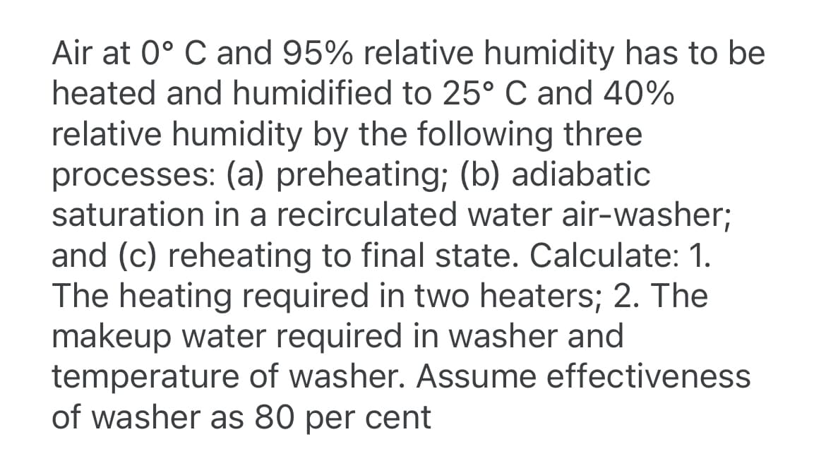 Air at 0° C and 95% relative humidity has to be
heated and humidified to 25° C and 40%
relative humidity by the following three
processes: (a) preheating; (b) adiabatic
saturation in a recirculated water air-washer;
and (c) reheating to final state. Calculate: 1.
The heating required in two heaters; 2. The
makeup water required in washer and
temperature of washer. Assume effectiveness
of washer as 80 per cent