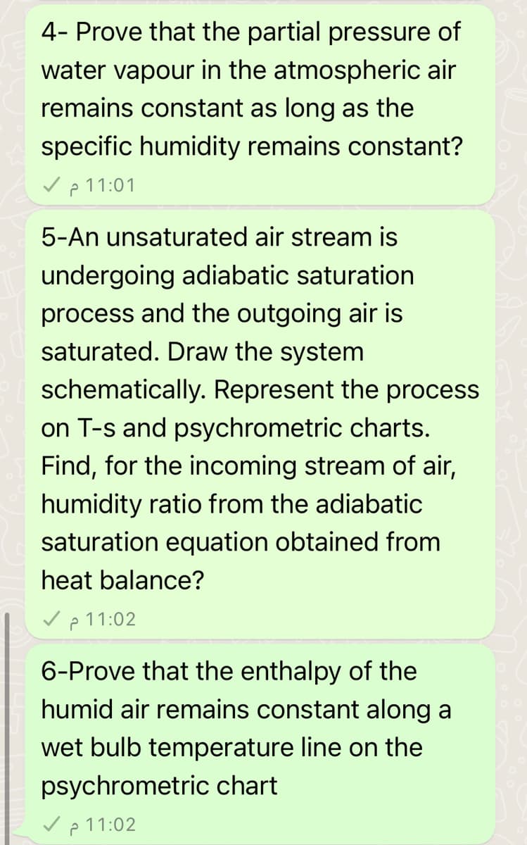 4- Prove that the partial pressure of
water vapour in the atmospheric air
remains constant as long as the
specific humidity remains constant?
11:01 م 7
5-An unsaturated air stream is
undergoing adiabatic saturation
process and the outgoing air is
saturated. Draw the system
schematically. Represent the process
on T-s and psychrometric charts.
Find, for the incoming stream of air,
humidity ratio from the adiabatic
saturation equation obtained from
heat balance?
11:02 م 7
6-Prove that the enthalpy of the
humid air remains constant along a
wet bulb temperature line on the
psychrometric chart
11:02 م -