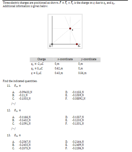 Three electric charges are positioned as shown. F = F, + F, is the charge on q due to q, and q;.
Additional information is given below.
Charge
X-coordinate
y-coordinate
0,m
4. =-2 uC
0_m
0.62 m
0.43 m
0.56,m
Find the indicated quantities.
11. Fas =
A.
-0.09433N
D.
-0.1155 N
В.
-0.11N
E.
-0.1059N
C.
-0.1003 N
F.
-0.08892 N
12. Fay =
A.
-0.1166,N
D.
-0.1357N
B.
-0.1432 N
E.
-0.1233,N
C.
-0.1091N
F.
-0.1301N
13. Fa =
A.
-0.2067 N
D.
-0.2164,N
B.
-0.2403,N
E.
-0.2489.N
C.
-0.2575,N
F.
-0.2286,N
