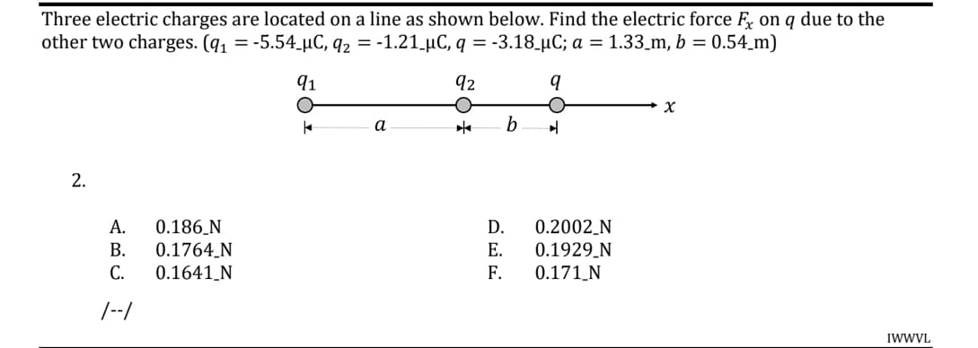 Three electric charges are located on a line as shown below. Find the electric force F, on q due to the
other two charges. (q1 = -5.54.µC, q2 = -1.21.µC, q = -3.18_µC; a = 1.33_m, b = 0.54_m)
91
92
а
0.186_N
0.1764_N
А.
D.
0.2002_N
0.1929_N
В.
Е.
С.
0.1641_N
F.
0.171_N
/--/
IWWVL
2.
