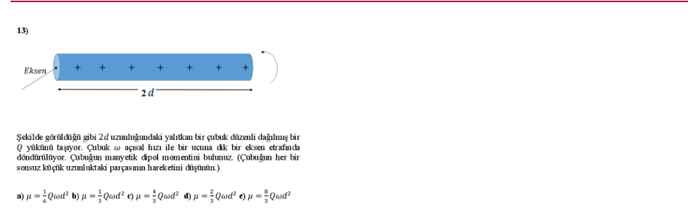 13)
Eksen
2d
Şekilde görüldüğū gibi 2d uzunluğundaki yalıtkan bir çubuk düzenli dağılmış bir
Q yükünü taşıyor. Çubuk w açısal hızı ile bir ucuna dik bir eksen etrafmda
döndürülüyor. Çubuğun manyetik ipol momentini bulunuz. (Çubuğın her bir
sonsuz küçüik uzmluktaki parçasımın hareketini chişünün.)
a) µ = Qwd² b) µ = Qwd² ¢) µ = ÷Qwd² d) µ = Qwd² e) µ = Qwď²
